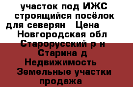 участок под ИЖС строящийся посёлок для северян › Цена ­ 500 - Новгородская обл., Старорусский р-н, Старина д. Недвижимость » Земельные участки продажа   